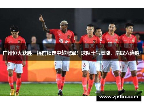 广州恒大获胜，提前锁定中超冠军！球队士气高涨，豪取六连胜！