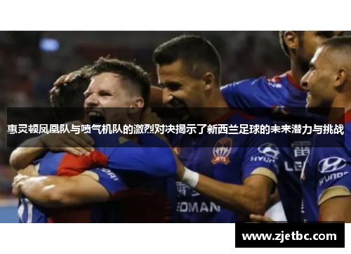 惠灵顿凤凰队与喷气机队的激烈对决揭示了新西兰足球的未来潜力与挑战