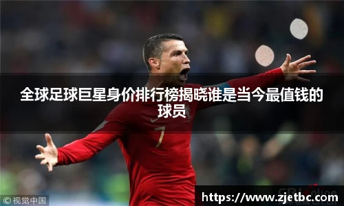 全球足球巨星身价排行榜揭晓谁是当今最值钱的球员